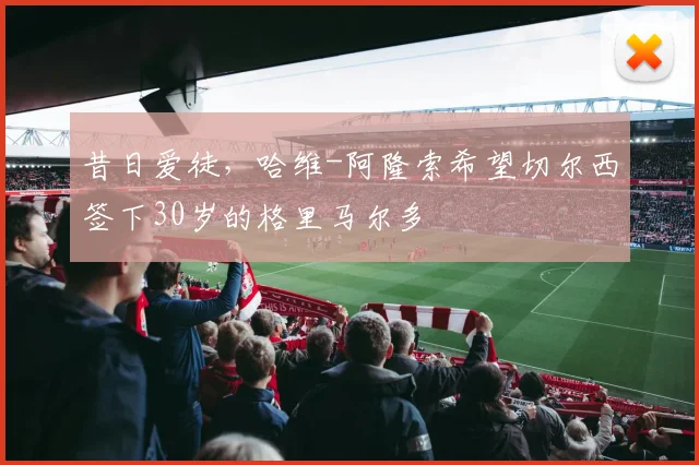 昔日爱徒，哈维-阿隆索希望切尔西签下30岁的格里马尔多