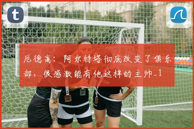 厄德高：阿尔特塔彻底改变了俱乐部，很感激能有他这样的主帅_1