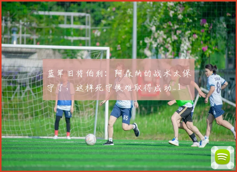 蓝军旧将伯利：阿森纳的战术太保守了，这样死守很难取得成功_1